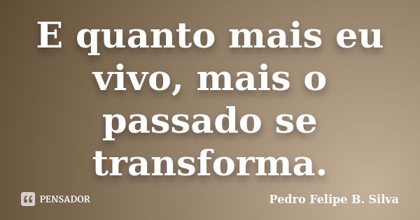 E quanto mais eu vivo, mais o passado se transforma.... Frase de Pedro Felipe B. Silva..