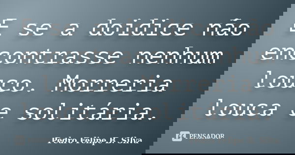 E se a doidice não encontrasse nenhum louco. Morreria louca e solitária.... Frase de Pedro Felipe B. Silva.