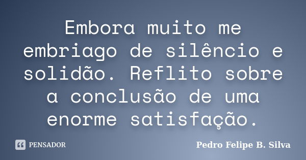 Embora muito me embriago de silêncio e solidão. Reflito sobre a conclusão de uma enorme satisfação.... Frase de Pedro Felipe B. Silva..