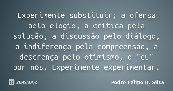 Experimente substituir; a ofensa pelo elogio, a crítica pela solução, a discussão pelo diálogo, a indiferença pela compreensão, a descrença pelo otimismo, o &qu... Frase de Pedro Felipe B. Silva..
