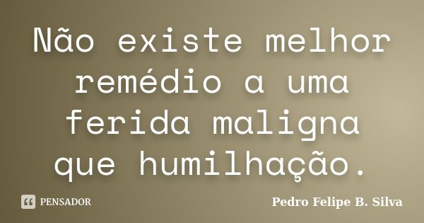 Não existe melhor remédio a uma ferida maligna que humilhação.... Frase de Pedro Felipe B. Silva.