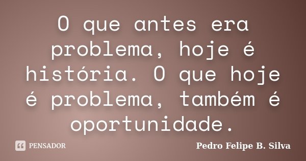 O que antes era problema, hoje é história. O que hoje é problema, também é oportunidade.... Frase de Pedro Felipe B. Silva..
