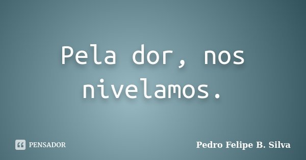 Pela dor, nos nivelamos.... Frase de Pedro Felipe B. Silva..