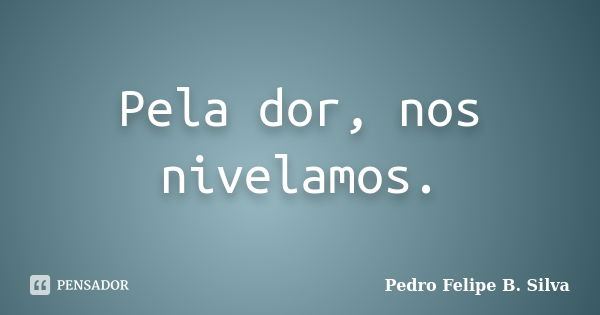 Pela dor, nos nivelamos.... Frase de Pedro Felipe B. Silva..