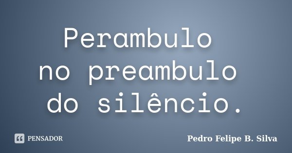 Perambulo no preambulo do silêncio.... Frase de Pedro Felipe B. Silva.