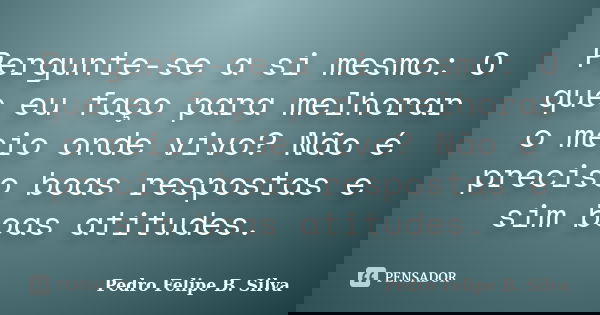 Pergunte-se a si mesmo: O que eu faço para melhorar o meio onde vivo? Não é preciso boas respostas e sim boas atitudes.... Frase de Pedro Felipe B. Silva..