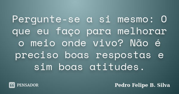 Pergunte-se a si mesmo: O que eu faço para melhorar o meio onde vivo? Não é preciso boas respostas e sim boas atitudes.... Frase de Pedro Felipe B. Silva..