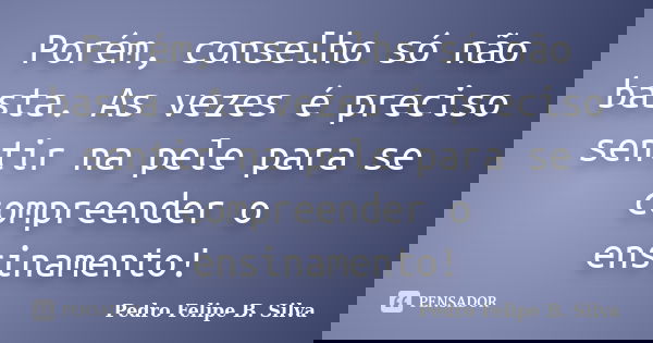Porém, conselho só não basta. As vezes é preciso sentir na pele para se compreender o ensinamento!... Frase de Pedro Felipe B. Silva..