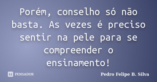 Porém, conselho só não basta. As vezes é preciso sentir na pele para se compreender o ensinamento!... Frase de Pedro Felipe B. Silva..