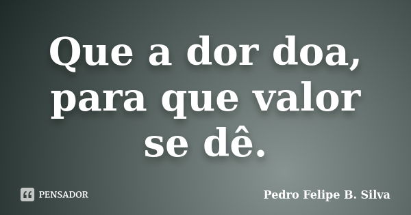 Que a dor doa, para que valor se dê.... Frase de Pedro Felipe B. Silva.