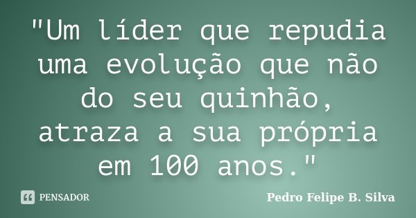 "Um líder que repudia uma evolução que não do seu quinhão, atraza a sua própria em 100 anos."... Frase de Pedro Felipe B. Silva.