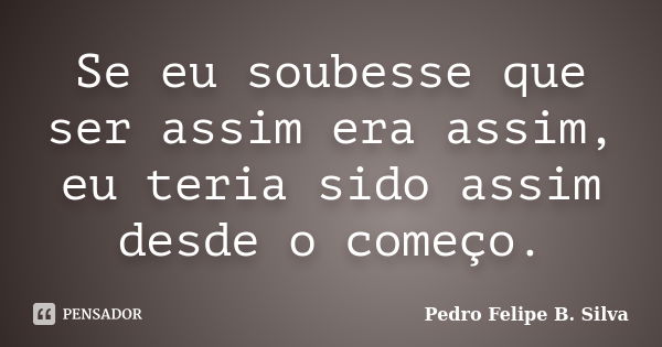 Se eu soubesse que ser assim era assim, eu teria sido assim desde o começo.... Frase de Pedro Felipe B. Silva..