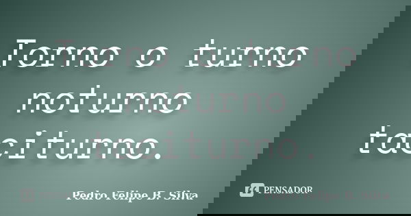 Torno o turno noturno taciturno.... Frase de Pedro Felipe B. Silva..