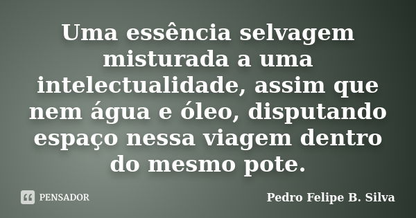 Uma essência selvagem misturada a uma intelectualidade, assim que nem água e óleo, disputando espaço nessa viagem dentro do mesmo pote.... Frase de Pedro Felipe B. Silva..