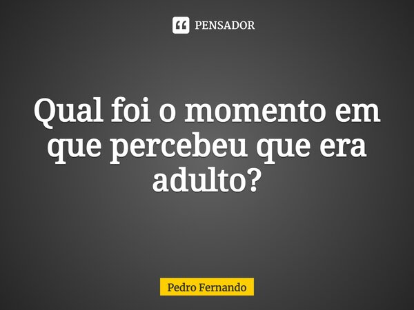 ⁠Qual foi o momento em que percebeu que era adulto?... Frase de Pedro Fernando.