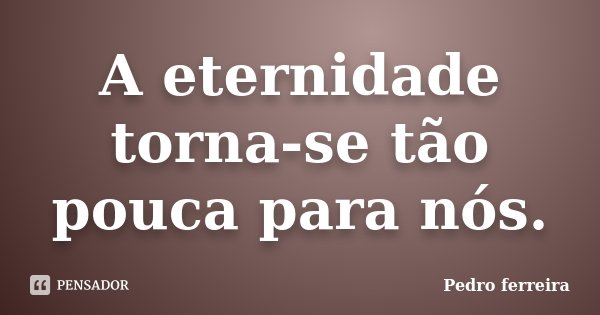A eternidade torna-se tão pouca para nós.... Frase de Pedro Ferreira.