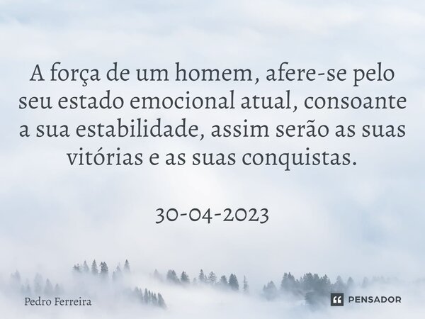 ⁠A força de um homem, afere-se pelo seu estado emocional atual, consoante a sua estabilidade, assim serão as suas vitórias e as suas conquistas. 30-04-2023... Frase de Pedro ferreira.