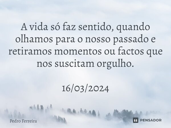 ⁠A vida só faz sentido, quando olhamos para o nosso passado e retiramos momentos ou factos que nos suscitam orgulho. 16/03/2024... Frase de Pedro ferreira.