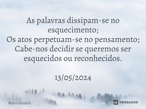 ⁠As palavras dissipam-se no esquecimento; Os atos perpetuam-se no pensamento; Cabe-nos decidir se queremos ser esquecidos ou reconhecidos. 13/05/2024... Frase de Pedro ferreira.