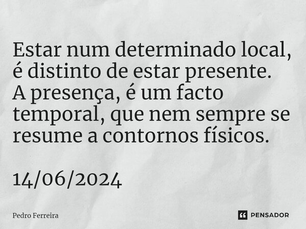 ⁠Estar num determinado local, é distinto de estar presente. A presença, é um facto temporal, que nem sempre se resume a contornos físicos. 14/06/2024... Frase de Pedro ferreira.