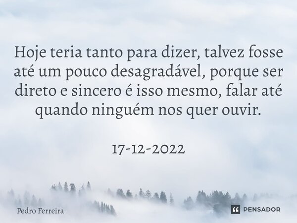 ⁠Hoje teria tanto para dizer, talvez fosse até um pouco desagradável, porque ser direto e sincero é isso mesmo, falar até quando ninguém nos quer ouvir. 17-12-2... Frase de Pedro ferreira.