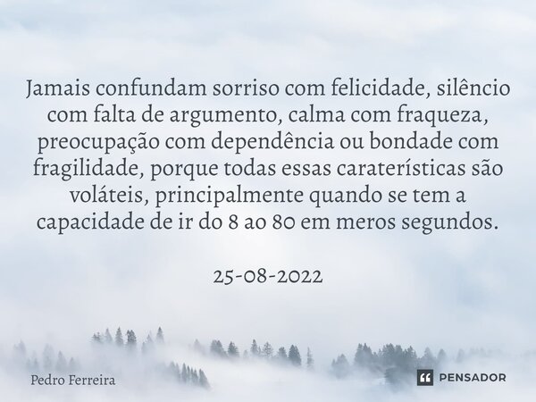 ⁠Jamais confundam sorriso com felicidade, silêncio com falta de argumento, calma com fraqueza, preocupação com dependência ou bondade com fragilidade, porque to... Frase de Pedro ferreira.