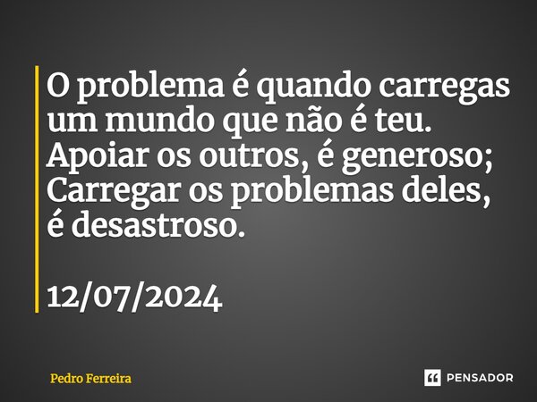 ⁠O problema é quando carregas um mundo que não é teu. Apoiar os outros, é generoso; Carregar os problemas deles, é desastroso. 12/07/2024... Frase de Pedro ferreira.