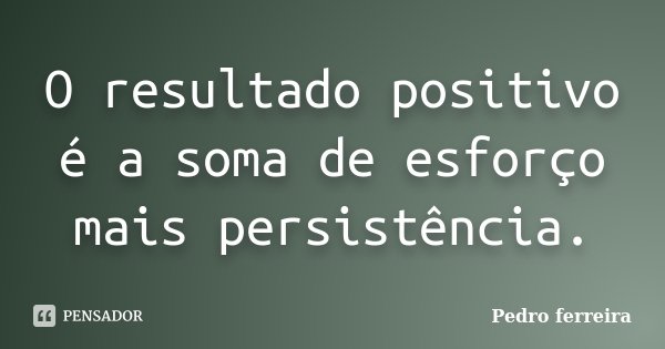 O resultado positivo é a soma de esforço mais persistência.... Frase de Pedro Ferreira.