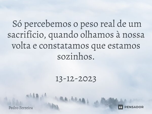 ⁠ Só percebemos o peso real de um sacrifício, quando olhamos à nossa volta e constatamos que estamos sozinhos. 13-12-2023... Frase de Pedro ferreira.