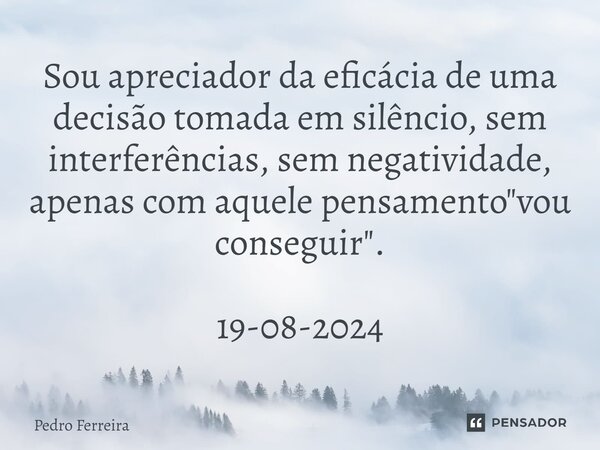 ⁠Sou apreciador da eficácia de uma decisão tomada em silêncio, sem interferências, sem negatividade, apenas com aquele pensamento "vou conseguir". 19-... Frase de Pedro ferreira.