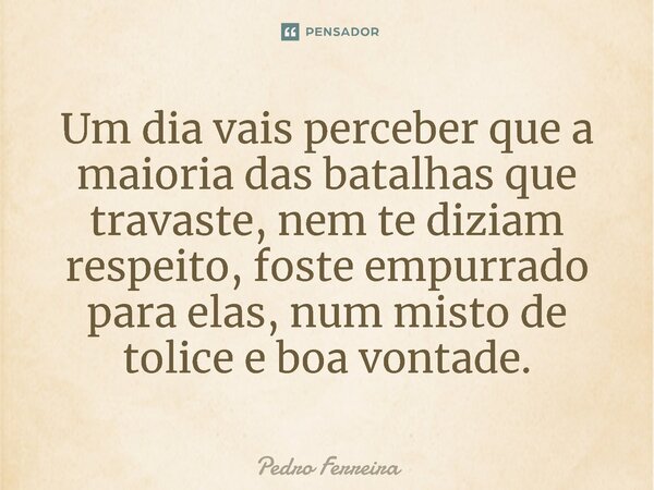 ⁠Um dia vais perceber que a maioria das batalhas que travaste, nem te diziam respeito, foste empurrado para elas, num misto de tolice e boa vontade.... Frase de Pedro ferreira.