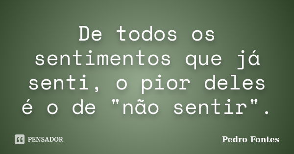 De todos os sentimentos que já senti, o pior deles é o de "não sentir".... Frase de Pedro Fontes.