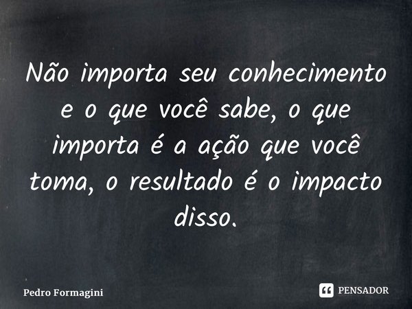 ⁠Não importa seu conhecimento e o que você sabe, o que importa é a ação que você toma, o resultado é o impacto disso.... Frase de Pedro Formagini.