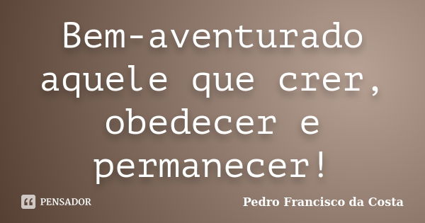 Bem-aventurado aquele que crer, obedecer e permanecer!... Frase de Pedro Francisco da Costa.