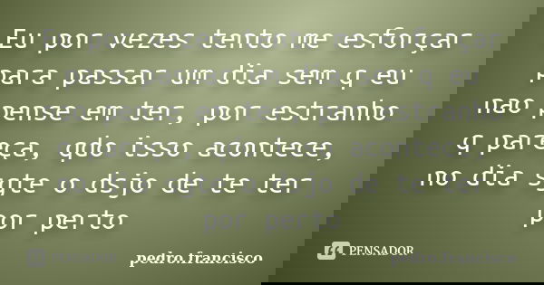 Eu por vezes tento me esforçar para passar um dia sem q eu nao pense em ter, por estranho q pareça, qdo isso acontece, no dia sgte o dsjo de te ter por perto... Frase de pedro.francisco.