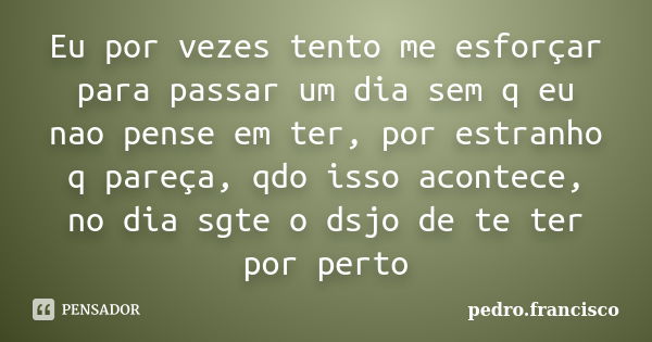 Eu por vezes tento me esforçar para passar um dia sem q eu nao pense em ter, por estranho q pareça, qdo isso acontece, no dia sgte o dsjo de te ter por perto... Frase de pedro.francisco.