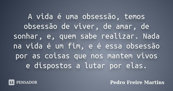 A vida é uma obsessão, temos obsessão de viver, de amar, de sonhar, e, quem sabe realizar. Nada na vida é um fim, e é essa obsessão por as coisas que nos mantem... Frase de Pedro Freire Martins.