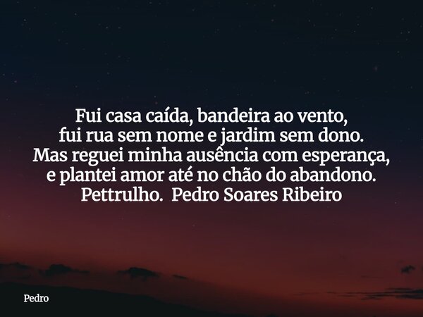 Fui casa caída, bandeira ao vento, fui rua sem nome e jardim sem dono. Mas reguei minha ausência com esperança, e plantei amor até no chão do abandono. Pettrulh... Frase de Pedro.
