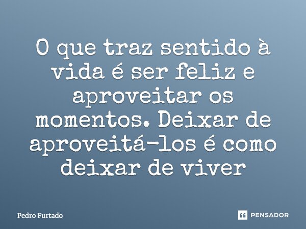 O que traz sentido à vida é ser feliz e aproveitar os momentos. Deixar de aproveitá-los é como deixar de viver... Frase de Pedro Furtado.