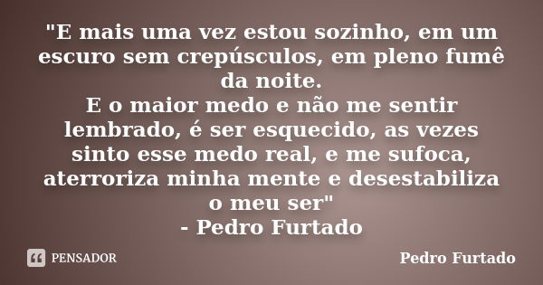 "E mais uma vez estou sozinho, em um escuro sem crepúsculos, em pleno fumê da noite. E o maior medo e não me sentir lembrado, é ser esquecido, as vezes sin... Frase de Pedro Furtado.