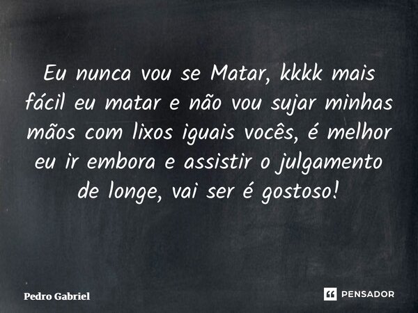 Eu nunca vou se Matar, kkkk mais fácil eu matar e não vou sujar minhas mãos com lixos iguais vocês, é melhor eu ir embora e assistir o julgamento de longe, vai ... Frase de Pedro Gabriel.