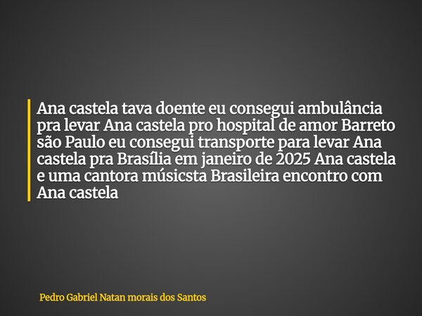 Ana castela tava doente eu consegui ambulância pra levar Ana castela pro hospital de amor Barreto são Paulo eu consegui transporte para levar Ana castela pra Br... Frase de Pedro Gabriel Natan morais dos Santos.
