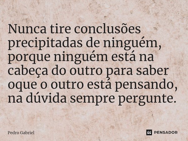 Nunca tire conclusões precipitadas de ninguém, porque ninguém está na cabeça do outro para saber oque o outro está pensando, na dúvida sempre pergunte.... Frase de Pedro Gabriel.