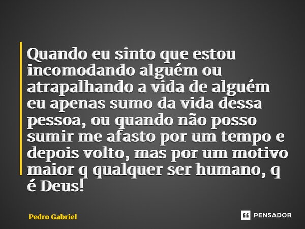 ⁠Quando eu sinto que estou incomodando alguém ou atrapalhando a vida de alguém eu apenas sumo da vida dessa pessoa, ou quando não posso sumir me afasto por um t... Frase de Pedro Gabriel.