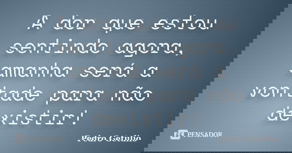 A dor que estou sentindo agora, amanha será a vontade para não dexistir!... Frase de Pedro Getulio.