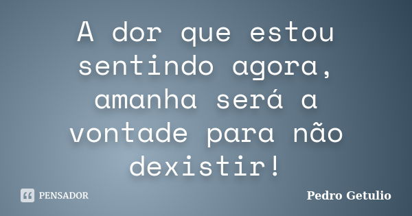 A dor que estou sentindo agora, amanha será a vontade para não dexistir!... Frase de Pedro Getulio.