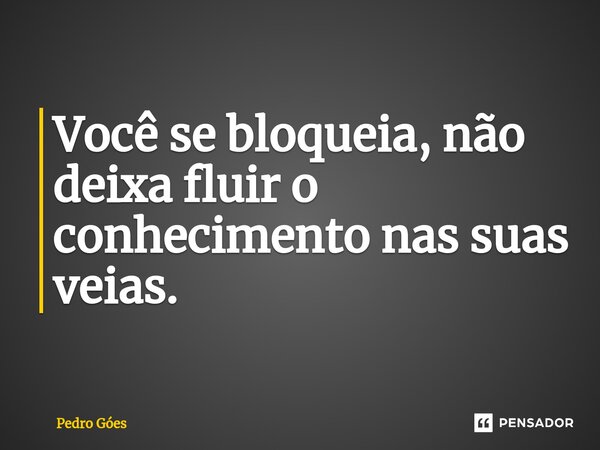 Você se bloqueia, não deixa fluir o conhecimento nas suas veias.... Frase de Pedro Góes.