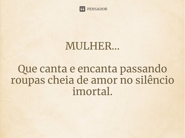 ⁠MULHER... Que canta e encanta passando roupas cheia de amor no silêncio imortal.... Frase de Pedro Gonçalves - Pedro Poeta.