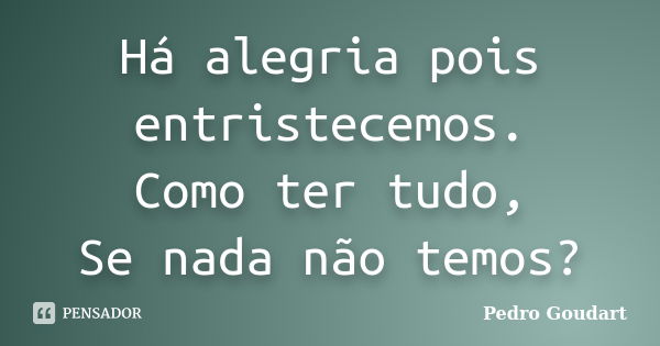 Há alegria pois entristecemos. Como ter tudo, Se nada não temos?... Frase de Pedro Goudart.