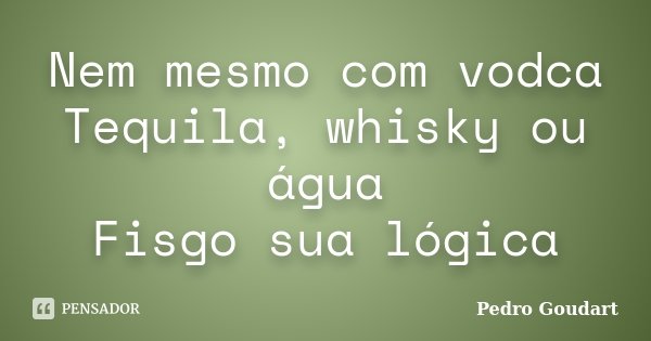 Nem mesmo com vodca Tequila, whisky ou água Fisgo sua lógica... Frase de Pedro Goudart.